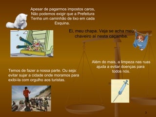 Apesar de pagarmos impostos caros, Não podemos exigir que a Prefeitura Tenha um caminhão de lixo em cada Esquina.  Ei, meu chapa. Veja se acha meu chaveiro aí nesta caçamba. Temos de fazer a nossa parte. Ou seja:  evitar sujar a cidade onde moramos para exibi-la com orgulho aos turistas. Além do mais, a limpeza nas ruas ajuda a evitar doenças para  todos nós. 