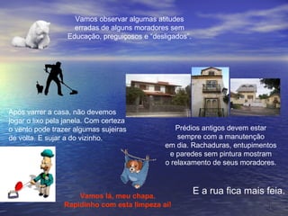 Vamos observar algumas atitudes erradas de alguns moradores sem Educação, preguiçosos e “desligados”. Após varrer a casa, não devemos jogar o lixo pela janela. Com certeza o vento pode trazer algumas sujeiras de volta. E sujar a do vizinho.  Prédios antigos devem estar sempre com a manutenção em dia. Rachaduras, entupimentos e paredes sem pintura mostram o relaxamento de seus moradores. E a rua fica mais feia. Vamos lá, meu chapa. Rapidinho com esta limpeza aí! 