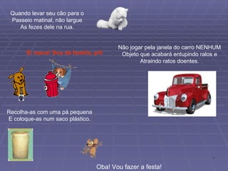 Quando levar seu cão para o Passeio matinal, não largue As fezes dele na rua. Recolha-as com uma pá pequena E coloque-as num saco plástico. Ei mano! Sou da família, pô! Não jogar pela janela do carro NENHUM Objeto que acabará entupindo ralos e Atraindo ratos doentes. Oba! Vou fazer a festa! 