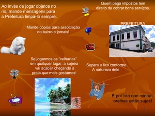 Ao invés de jogar objetos no  rio, mande mensagens para  a Prefeitura limpá-lo sempre. Mande cópias para associação do bairro e jornais! Quem paga impostos tem direito de cobrar bons serviços. Se jogarmos as “velharias”  em qualquer lugar, a sujeira vai acabar chegando à praia que mais gostamos! É por isto que minhas orelhas estão sujas! Separe o lixo conforme A natureza dele. PREFEITURA 