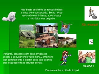 Não basta estarmos de roupas limpas e casa bem conservada. Se ao nosso redor não existir limpeza, os insetos e micróbios nos pegarão. Portanto, converse com seus amigos da  escola e do lugar onde você mora.Combinem  agir corretamente e alertar seus pais quando  eles esquecerem as atitudes certas. Xô, mosca! Vamos manter a cidade limpa? VAMOS ! 