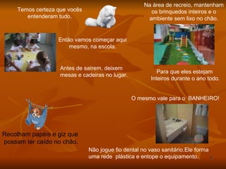 Temos certeza que vocês entenderam tudo. Então vamos começar aqui mesmo, na escola. Antes de saírem, deixem  mesas e cadeiras no lugar. Recolham papéis e giz que  possam ter caído no chão. Na área de recreio, mantenham os brinquedos inteiros e o ambiente sem lixo no chão. Para que eles estejam  Inteiros durante o ano todo. O mesmo vale para o BANHEIRO! Não jogue fio dental no vaso sanitário.Ele forma  uma rede  plástica e entope o equipamento. 