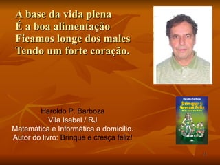 A base da vida plena É a boa alimentação Ficamos longe dos males Tendo um forte coração. Haroldo P. Barboza Vila Isabel / RJ Matemática e Informática a domicílio. Autor do livro:  Brinque e cresça feliz! 