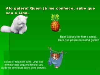 Alo galera! Quem já me conhece, sabe que sou a Lina. Eu sou o “raquítico” Dino. Logo que  terminar este pequeno lanche, vou ajuda-los com dicas sobre bons quitutes. Epa! Esqueci de tirar a casca. Será que passa na minha goela? 