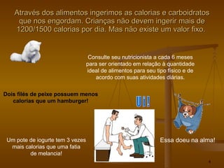 Através dos alimentos ingerimos as calorias e carboidratos que nos engordam. Crianças não devem ingerir mais de 1200/1500 calorias por dia. Mas não existe um valor fixo.  Consulte seu nutricionista a cada 6 meses para ser orientado em relação à quantidade ideal de alimentos para seu tipo físico e de acordo com suas atividades diárias. Essa doeu na alma! U i ! Dois filés de peixe possuem menos calorias que um hamburger! Um pote de iogurte tem 3 vezes mais calorias que uma fatia de melancia! 