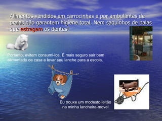 Alimentos vendidos em carrocinhas e por ambulantes de praias não garantem higiene total. Nem saquinhos de balas que  estragam  os dentes!  Eu trouxe um modesto leitão  na minha lancheira-movel. Portanto, evitem consumi-los. É mais seguro sair bem  alimentado de casa e levar seu lanche para a escola. 