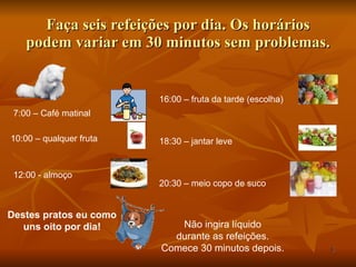 Faça seis refeições por dia. Os horários podem variar em 30 minutos sem problemas. 7:00 – Café matinal 10:00 – qualquer fruta 12:00 - almoço Destes pratos eu como uns oito por dia! 16:00 – fruta da tarde (escolha) 18:30 – jantar leve 20:30 – meio copo de suco Não ingira líquido durante as refeições. Comece 30 minutos depois. 