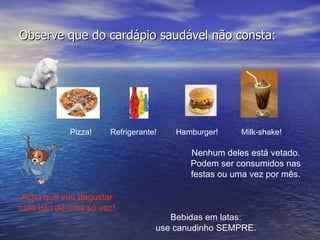 Observe que do cardápio saudável não consta: Pizza! Hamburger! Milk-shake! Acho que vou degustar tudo isto de uma só vez! Nenhum deles está vetado. Podem ser consumidos nas festas ou uma vez por mês. Refrigerante! Bebidas em latas: use canudinho SEMPRE. 