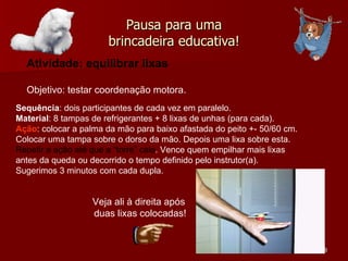 Pausa para uma brincadeira educativa! Atividade: equilibrar lixas Objetivo: testar coordenação motora.  Sequência : dois participantes de cada vez em paralelo. Material : 8 tampas de refrigerantes + 8 lixas de unhas (para cada). Ação : colocar a palma da mão para baixo afastada do peito +- 50/60 cm. Colocar uma tampa sobre o dorso da mão. Depois uma lixa sobre esta. Repetir a ação até que a “torre” caia . Vence quem empilhar mais lixas antes da queda ou decorrido o tempo definido pelo instrutor(a). Sugerimos 3 minutos com cada dupla.  Veja ali à direita após  duas lixas colocadas! 