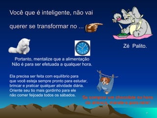 Você que é inteligente, não vai  querer se transformar no ... Zé  Palito. Portanto, mentalize que a alimentação Não é para ser efetuada a qualquer hora. Ela precisa ser feita com equilíbrio para  que você esteja sempre pronto para estudar, brincar e praticar qualquer atividade diária. Oriente seu tio mais gordinho para ele  não comer feijoada todos os sábados. Se comprar um chocolate na hora do almoço, mande-o para mim! 