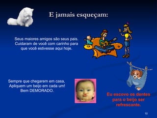 E jamais esqueçam: Seus maiores amigos são seus pais. Cuidaram de você com carinho para que você estivesse aqui hoje. Sempre que chegarem em casa,  Apliquem um beijo em cada um! Bem DEMORADO. Eu escovo os dentes para o beijo ser refrescante. 
