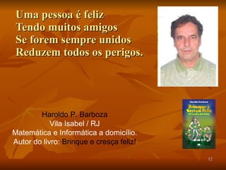 Uma pessoa é feliz Tendo muitos amigos Se forem sempre unidos Reduzem todos os perigos. Haroldo P. Barboza Vila Isabel / RJ Matemática e Informática a domicílio. Autor do livro:  Brinque e cresça feliz! 