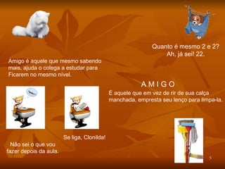 Amigo é aquele que mesmo sabendo  mais, ajuda o colega a estudar para  Ficarem no mesmo nível.  Quanto é mesmo 2 e 2? Ah, já sei! 22. É aquele que em vez de rir de sua calça  manchada, empresta seu lenço para limpa-la. Não sei o que vou fazer depois da aula. Se liga, Clonilda! A M I G O 
