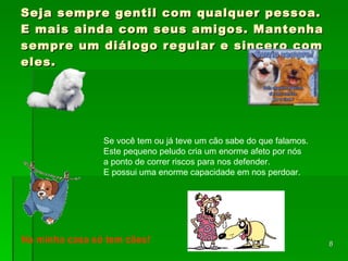 Seja sempre gentil com qualquer pessoa. E mais ainda com seus amigos. Mantenha sempre um diálogo regular e sincero com eles. Se você tem ou já teve um cão sabe do que falamos.  Este pequeno peludo cria um enorme afeto por nós  a ponto de correr riscos para nos defender.  E possui uma enorme capacidade em nos perdoar.  Na minha casa só tem cães! 