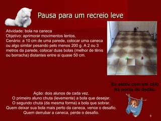 Pausa para um recreio leve Atividade: bola na caneca Objetivo: aprimorar movimentos lentos. Cenário: a 10 cm de uma parede, colocar uma caneca ou algo similar pesando pelo menos 200 g. A 2 ou 3 metros da parede, colocar duas bolas (melhor de tênis ou borracha) distantes entre si quase 50 cm. Ação: dois alunos de cada vez. O primeiro aluno chuta (levemente) a bola que desejar. O segundo chuta (da mesma forma) a bola que sobrar. Quem deixar sua bola mais perto da caneca, vence o desafio. Quem derrubar a caneca, perde o desafio. Eu estou com um calo Na ponta do dedão. 