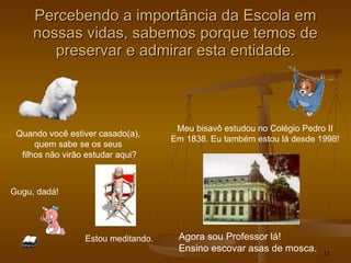 Percebendo a importância da Escola em nossas vidas, sabemos porque temos de preservar e admirar esta entidade. Quando você estiver casado(a),  quem sabe se os seus  filhos não virão estudar aqui? Meu bisavô estudou no Colégio Pedro II Em 1838. Eu também estou lá desde 1998! Agora sou Professor lá! Ensino escovar asas de mosca. Gugu, dadá! Estou meditando. 