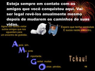 Esteja sempre em contato com os amigos que você conquistou aqui. Vai ser legal revê-los anualmente mesmo depois de mudarem os caminhos de suas vidas. Agora nós vamos visitar  outros amigos que nos  aguardam para um encontro de gratidão. Espero que tenha sandubas E sucos neste encontro. T c h a u ! gora  sim. e  sinto mportante. anhei  muitas utras  pérolas. 