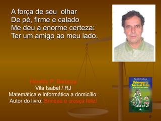 A força de seu  olhar De pé, firme e calado Me deu a enorme certeza: Ter um amigo ao meu lado. Haroldo P. Barboza Vila Isabel / RJ Matemática e Informática a domicílio. Autor do livro:  Brinque e cresça feliz! 