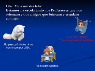 Oba! Mais um dia feliz! Estamos na escola junto aos Professores que nos orientam e dos amigos que brincam e estudam conosco. Alo pessoal! Vocês já me conhecem por LINA! E eu sou o DINO. “ Fera” em todas as matérias . Vá estudar, Colatina. 