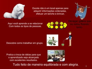 Escola não é um local apenas para adquirir informações ordenadas,  efetuar um lanche e brincar. Aqui você aprende a se relacionar Com todos os tipos de pessoas. Devagar galera que eu estou ficando tonto. Descobre como trabalhar em grupo. Pratica a troca de idéias para que o aprendizado seja alcançado com excelentes resultados. Tudo feito de maneira equilibrada e com alegria. 