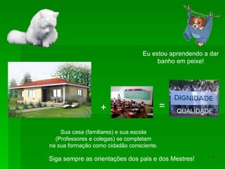 + = Sua casa (familiares) e sua escola (Professores e colegas) se completam na sua formação como cidadão consciente. Eu estou aprendendo a dar banho em peixe! Siga sempre as orientações dos pais e dos Mestres! QUALIDADE 