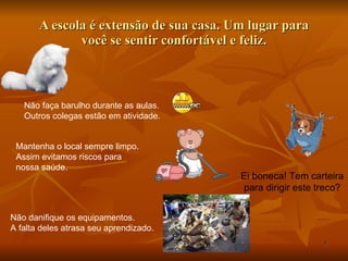 A escola é extensão de sua casa. Um lugar para você se sentir confortável e feliz. Mantenha o local sempre limpo. Assim evitamos riscos para  nossa saúde. Não faça barulho durante as aulas. Outros colegas estão em atividade. Não danifique os equipamentos. A falta deles atrasa seu aprendizado. Ei boneca! Tem carteira para dirigir este treco? 