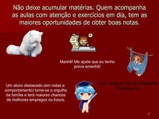 Não deixe acumular matérias. Quem acompanha as aulas com atenção e exercícios em dia, tem as maiores oportunidades de obter boas notas. Manhê! Me ajude que eu tenho prova amanhã! Um aluno destacado (em notas e  comportamento) torna-se o orgulho da família e terá maiores chances de melhores empregos no futuro. Esta boneca vai ser excelente Professora! 