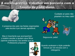 A escola precisa trabalhar em parceria com a família de cada aluno. A presença dos pais nas festas organizadas pela escola é por demais agradável. Cuidado aí para não  pisarem no meu calo! Mas é importante que acompanhem o boletim escolar e ajudem seus filhos (apenas orientando) nas tarefas que os Professores preparam. Quando acabarem a lição poderão brincar por 30 minutos com o videogame. Seguuuura, peão! 