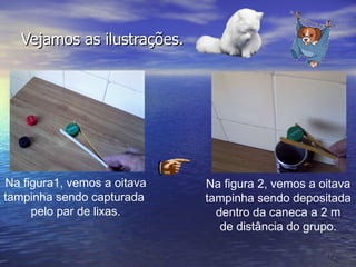 Vejamos as ilustrações. Na figura1, vemos a oitava tampinha sendo capturada  pelo par de lixas. Na figura 2, vemos a oitava tampinha sendo depositada dentro da caneca a 2 m de distância do grupo. 
