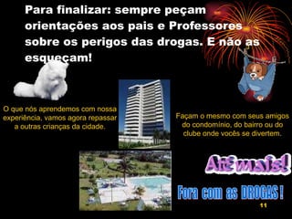 Para finalizar: sempre peçam orientações aos pais e Professores sobre os perigos das drogas. E não as esqueçam! O que nós aprendemos com nossa experiência, vamos agora repassar a outras crianças da cidade. Façam o mesmo com seus amigos do condomínio, do bairro ou do clube onde vocês se divertem. Fora  com  as  DROGAS ! 