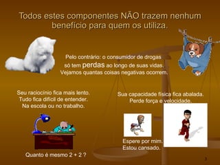 Todos estes componentes NÃO trazem nenhum benefício para quem os utiliza. Pelo contrário: o consumidor de drogas  só tem  perdas  ao longo de suas vidas. Vejamos quantas coisas negativas ocorrem. Seu raciocínio fica mais lento. Tudo fica difícil de entender. Na escola ou no trabalho. Quanto é mesmo 2 + 2 ? Sua capacidade física fica abalada. Perde força e velocidade. Espere por mim. Estou cansado. 