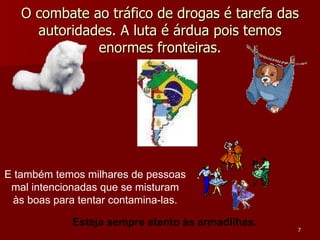 O combate ao tráfico de drogas é tarefa das autoridades. A luta é árdua pois temos enormes fronteiras. E também temos milhares de pessoas mal intencionadas que se misturam às boas para tentar contamina-las. Esteja sempre atento às armadilhas. 