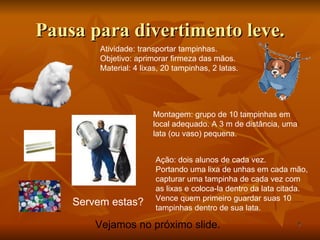 Pausa para divertimento leve. Atividade: transportar tampinhas. Objetivo: aprimorar firmeza das mãos. Material: 4 lixas, 20 tampinhas, 2 latas. Servem estas? Montagem: grupo de 10 tampinhas em local adequado. A 3 m de distância, uma lata (ou vaso) pequena. Ação: dois alunos de cada vez. Portando uma lixa de unhas em cada mão, capturar uma tampinha de cada vez com as lixas e coloca-la dentro da lata citada. Vence quem primeiro guardar suas 10 tampinhas dentro de sua lata.  Vejamos no próximo slide. 