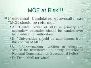 MOE at Risk!!! Presidential Candidates equivocally say “MOE should be reformed”  A. “Central power of MOE in primary and secondary education should be handed over local education authorities”  B. “Universities should be autonomous from the control of MOE”  C. “Policy-making function in education should be transferred to newly established National Commission on Educational Policy”  D. Then, MOE for what?  