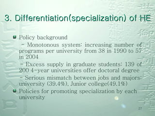Policy background - Monotonous system: increasing number of programs per university from 38 in 1990 to 57 in 2004 - Excess supply in graduate students: 139 of 200 4-year universities offer doctoral degree - Serious mismatch between jobs and majors: university (39.4%), Junior college(49.1%)  Policies for promoting specialization by each university 3. Differentiation(specialization) of HE 