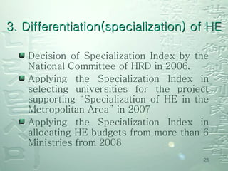 Decision of Specialization Index by the National Committee of HRD in 2006.  Applying the Specialization Index in selecting universities for the project supporting “Specialization of HE in the Metropolitan Area” in 2007 Applying the Specialization Index in allocating HE budgets from more than 6 Ministries from 2008  3. Differentiation(specialization) of HE 