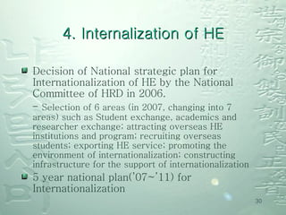 Decision of National strategic plan for Internationalization of HE by the National Committee of HRD in 2006.  -  Selection of 6 areas (in 2007, changing into 7 areas) such as Student exchange, academics and researcher exchange; attracting overseas HE institutions and program; recruiting overseas students; exporting HE service; promoting the environment of internationalization; constructing infrastructure for the support of internationalization   5 year national plan(’07~’11) for  Internationalization   4. Internalization of HE 