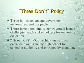 “ Three Don’t” Policy  Three hot issues among government, universities, and the public There have been kind of controversial issues challenging each stake-holders for university education “ Three Don’t”: MOE prohibit univs’ own entrance exam, ranking high school for selecting students, and entrance by donation.  