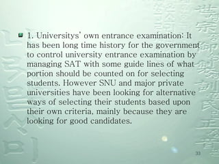 1. Universitys’ own entrance examination: It has been long time history for the government to control university entrance examination by managing SAT with some guide lines of what portion should be counted on for selecting students. However SNU and major private universities have been looking for alternative ways of selecting their students based upon their own criteria, mainly because they are looking for good candidates. 