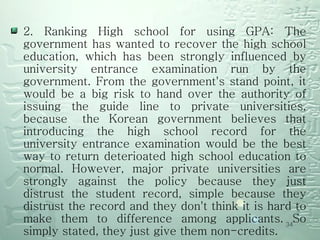 2. Ranking High school for using GPA: The government has wanted to recover the high school education, which has been strongly influenced by university entrance examination run by the government. From the government's stand point, it would be a big risk to hand over the authority of issuing the guide line to private universities, because  the Korean government believes that introducing the high school record for the university entrance examination would be the best way to return deterioated high school education to normal. However, major private universities are strongly against the policy because they just distrust the student record, simple because they distrust the record and they don't think it is hard to make them to difference among applicants. So simply stated, they just give them non-credits.  