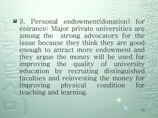 3. Personal endowment(donation) for entrance: Major private universities are among the  strong advocators for the issue because they think they are good enough to attract more endowment and they argue the money will be used for improving the quality of university education by recruiting distinguished faculties and reinvesting the money for improving physical condition for teaching and learning. 