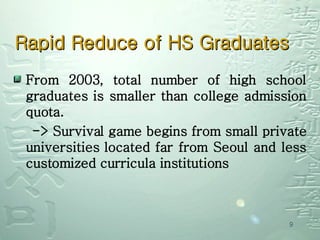 Rapid Reduce of HS Graduates From 2003, total number of high school graduates is smaller than college admission quota. -> Survival game begins from small private universities located far from Seoul and less customized curricula institutions 
