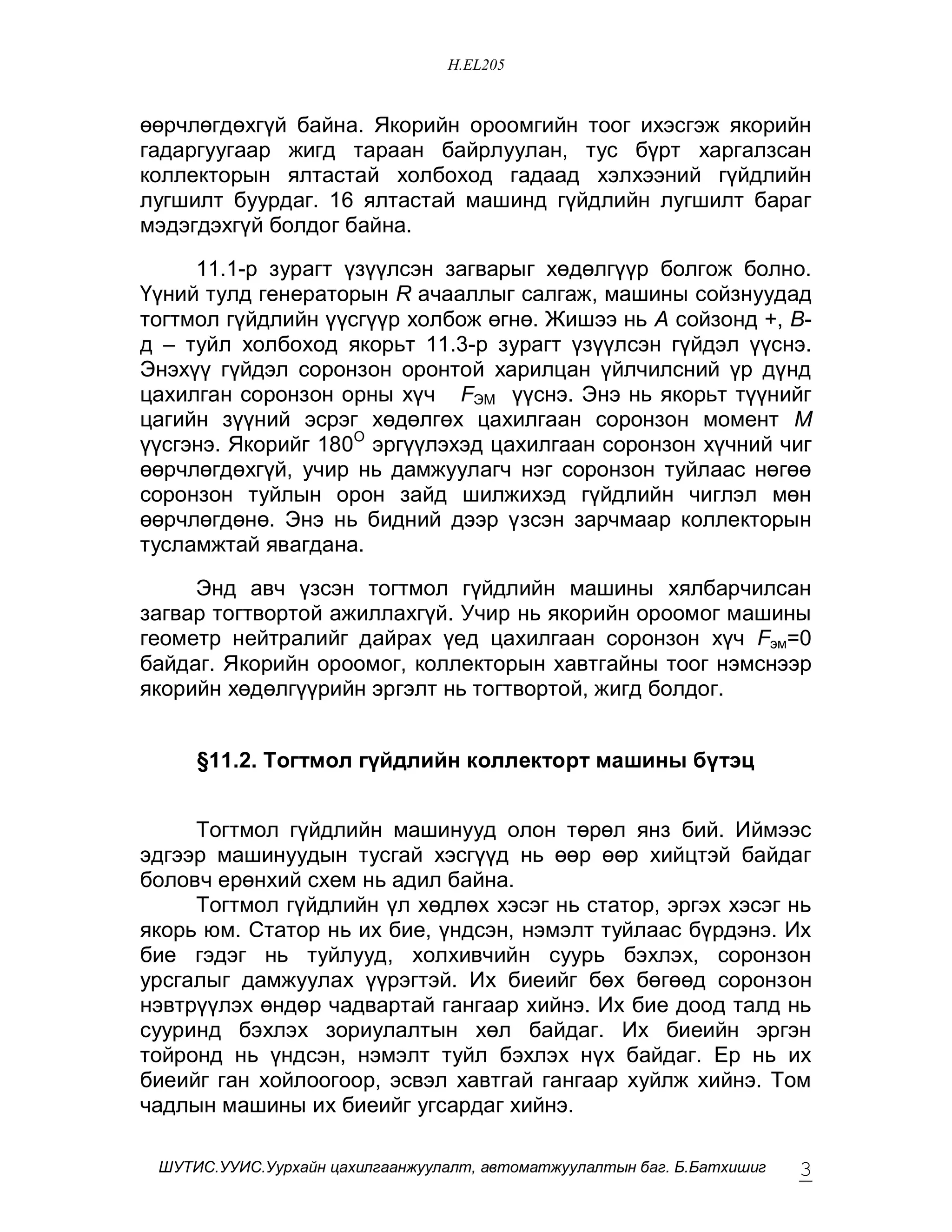 H.EL205


ººð÷ëºãäºõã¿é áàéíà. ßêîðèéí îðîîìãèéí òîîã èõýñãýæ ÿêîðèéí
ãàäàðãóóãààð æèãä òàðààí áàéðëóóëàí, òóñ á¿ðò õàðãàëçñàí
êîëëåêòîðûí ÿëòàñòàé õîëáîõîä ãàäààä õýëõýýíèé ã¿éäëèéí
ëóãøèëò áóóðäàã. 16 ÿëòàñòàé ìàøèíä ã¿éäëèéí ëóãøèëò áàðàã
ìýäýãäýõã¿é áîëäîã áàéíà.

     11.1-ð çóðàãò ¿ç¿¿ëñýí çàãâàðûã õºäºëã¿¿ð áîëãîæ áîëíî.
¯¿íèé òóëä ãåíåðàòîðûí R à÷ààëëûã ñàëãàæ, ìàøèíû ñîéçíóóäàä
òîãòìîë ã¿éäëèéí ¿¿ñã¿¿ð õîëáîæ ºãíº. Æèøýý íü À ñîéçîíä +, Â-
ä – òóéë õîëáîõîä ÿêîðüò 11.3-ð çóðàãò ¿ç¿¿ëñýí ã¿éäýë ¿¿ñíý.
Ýíýõ¿¿ ã¿éäýë ñîðîíçîí îðîíòîé õàðèëöàí ¿éë÷èëñíèé ¿ð ä¿íä
öàõèëãàí ñîðîíçîí îðíû õ¿÷ FÝÌ ¿¿ñíý. Ýíý íü ÿêîðüò ò¿¿íèéã
öàãèéí ç¿¿íèé ýñðýã õºäºëãºõ öàõèëãààí ñîðîíçîí ìîìåíò Ì
¿¿ñãýíý. ßêîðèéã 180Î ýðã¿¿ëýõýä öàõèëãààí ñîðîíçîí õ¿÷íèé ÷èã
ººð÷ëºãäºõã¿é, ó÷èð íü äàìæóóëàã÷ íýã ñîðîíçîí òóéëààñ íºãºº
ñîðîíçîí òóéëûí îðîí çàéä øèëæèõýä ã¿éäëèéí ÷èãëýë ìºí
ººð÷ëºãäºíº. Ýíý íü áèäíèé äýýð ¿çñýí çàð÷ìààð êîëëåêòîðûí
òóñëàìæòàé ÿâàãäàíà.

     Ýíä àâ÷ ¿çñýí òîãòìîë ã¿éäëèéí ìàøèíû õÿëáàð÷èëñàí
çàãâàð òîãòâîðòîé àæèëëàõã¿é. Ó÷èð íü ÿêîðèéí îðîîìîã ìàøèíû
ãåîìåòð íåéòðàëèéã äàéðàõ ¿åä öàõèëãààí ñîðîíçîí õ¿÷ Fýì=0
áàéäàã. ßêîðèéí îðîîìîã, êîëëåêòîðûí õàâòãàéíû òîîã íýìñíýýð
ÿêîðèéí õºäºëã¿¿ðèéí ýðãýëò íü òîãòâîðòîé, æèãä áîëäîã.


     §11.2. Òîãòìîë ã¿éäëèéí êîëëåêòîðò ìàøèíû á¿òýö


     Òîãòìîë ã¿éäëèéí ìàøèíóóä îëîí òºðºë ÿíç áèé. Èéìýýñ
ýäãýýð ìàøèíóóäûí òóñãàé õýñã¿¿ä íü ººð ººð õèéöòýé áàéäàã
áîëîâ÷ åðºíõèé ñõåì íü àäèë áàéíà.
     Òîãòìîë ã¿éäëèéí ¿ë õºäëºõ õýñýã íü ñòàòîð, ýðãýõ õýñýã íü
ÿêîðü þì. Ñòàòîð íü èõ áèå, ¿íäñýí, íýìýëò òóéëààñ á¿ðäýíý. Èõ
áèå ãýäýã íü òóéëóóä, õîëõèâ÷èéí ñóóðü áýõëýõ, ñîðîíçîí
óðñãàëûã äàìæóóëàõ ¿¿ðýãòýé. Èõ áèåèéã áºõ áºãººä ñîðîíçîí
íýâòð¿¿ëýõ ºíäºð ÷àäâàðòàé ãàíãààð õèéíý. Èõ áèå äîîä òàëä íü
ñóóðèíä áýõëýõ çîðèóëàëòûí õºë áàéäàã. Èõ áèåèéí ýðãýí
òîéðîíä íü ¿íäñýí, íýìýëò òóéë áýõëýõ í¿õ áàéäàã. Åð íü èõ
áèåèéã ãàí õîéëîîãîîð, ýñâýë õàâòãàé ãàíãààð õóéëæ õèéíý. Òîì
÷àäëûí ìàøèíû èõ áèåèéã óãñàðäàã õèéíý.

 ØÓÒÈÑ.ÓÓÈÑ.Óóðõàéí öàõèëãààíæóóëàëò, àâòîìàòæóóëàëòûí áàã. Á.Áàòõèøèã   3
 