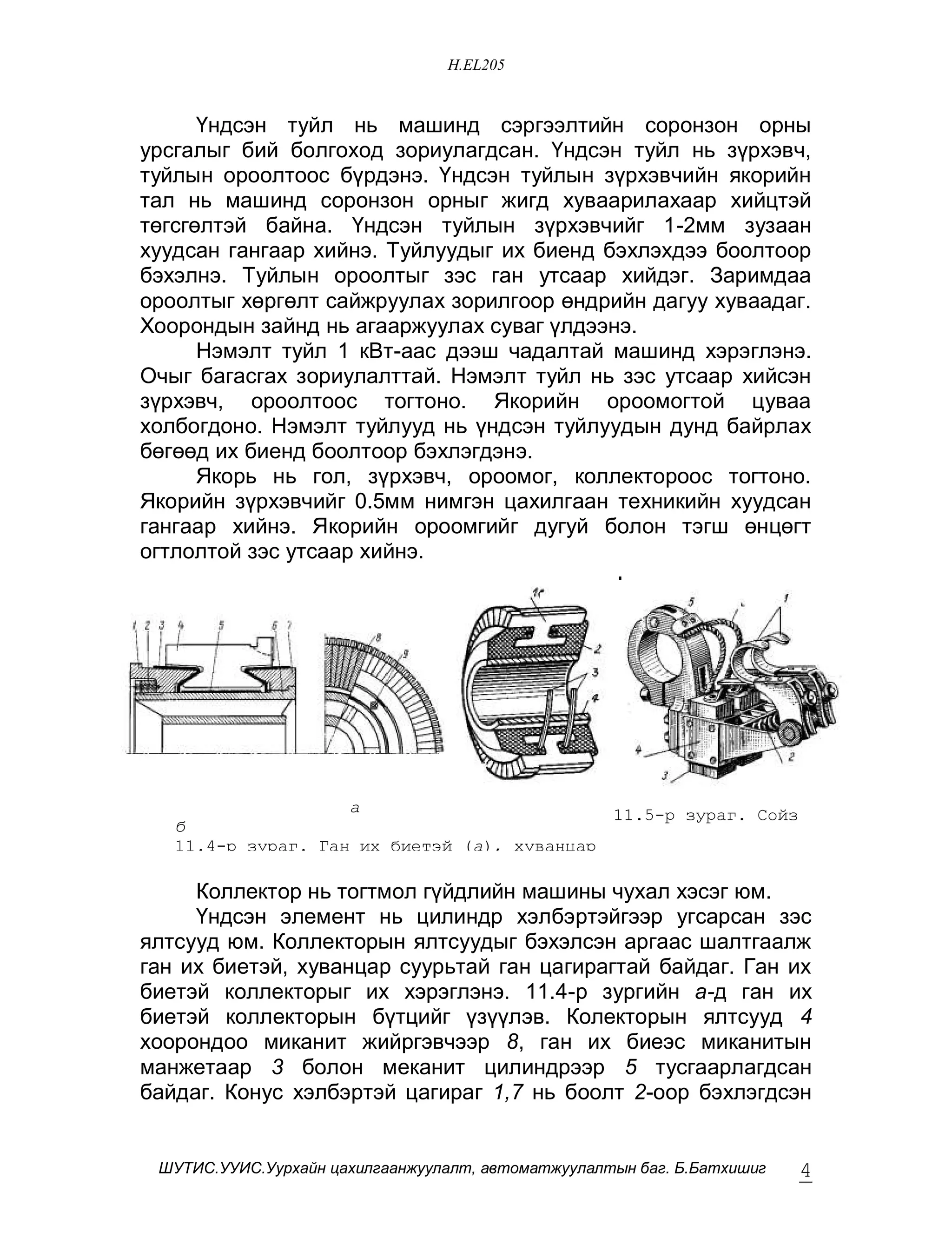 H.EL205


      ¯íäñýí òóéë íü ìàøèíä ñýðãýýëòèéí ñîðîíçîí îðíû
óðñãàëûã áèé áîëãîõîä çîðèóëàãäñàí. ¯íäñýí òóéë íü ç¿ðõýâ÷,
òóéëûí îðîîëòîîñ á¿ðäýíý. ¯íäñýí òóéëûí ç¿ðõýâ÷èéí ÿêîðèéí
òàë íü ìàøèíä ñîðîíçîí îðíûã æèãä õóâààðèëàõààð õèéöòýé
òºãñãºëòýé áàéíà. ¯íäñýí òóéëûí ç¿ðõýâ÷èéã 1-2ìì çóçààí
õóóäñàí ãàíãààð õèéíý. Òóéëóóäûã èõ áèåíä áýõëýõäýý áîîëòîîð
áýõýëíý. Òóéëûí îðîîëòûã çýñ ãàí óòñààð õèéäýã. Çàðèìäàà
îðîîëòûã õºðãºëò ñàéæðóóëàõ çîðèëãîîð ºíäðèéí äàãóó õóâààäàã.
Õîîðîíäûí çàéíä íü àãààðæóóëàõ ñóâàã ¿ëäýýíý.
      Íýìýëò òóéë 1 êÂò-ààñ äýýø ÷àäàëòàé ìàøèíä õýðýãëýíý.
Î÷ûã áàãàñãàõ çîðèóëàëòòàé. Íýìýëò òóéë íü çýñ óòñààð õèéñýí
ç¿ðõýâ÷, îðîîëòîîñ òîãòîíî. ßêîðèéí îðîîìîãòîé öóâàà
õîëáîãäîíî. Íýìýëò òóéëóóä íü ¿íäñýí òóéëóóäûí äóíä áàéðëàõ
áºãººä èõ áèåíä áîîëòîîð áýõëýãäýíý.
      ßêîðü íü ãîë, ç¿ðõýâ÷, îðîîìîã, êîëëåêòîðîîñ òîãòîíî.
ßêîðèéí ç¿ðõýâ÷èéã 0.5ìì íèìãýí öàõèëãààí òåõíèêèéí õóóäñàí
ãàíãààð õèéíý. ßêîðèéí îðîîìãèéã äóãóé áîëîí òýãø ºíöºãò
îãòëîëòîé çýñ óòñààð õèéíý.




                    a                        11.5-ð çóðàã. Ñîéç
   á                                         áàðèã÷
   11.4-ð çóðàã. Ãàí èõ áèåòýé (a), õóâàíöàð
   ñóóðüòàé ãàí öàãèðàãòàé (á) êîëëåêòîð
     Êîëëåêòîð íü òîãòìîë ã¿éäëèéí ìàøèíû ÷óõàë õýñýã þì.
     ¯íäñýí ýëåìåíò íü öèëèíäð õýëáýðòýéãýýð óãñàðñàí çýñ
ÿëòñóóä þì. Êîëëåêòîðûí ÿëòñóóäûã áýõýëñýí àðãààñ øàëòãààëæ
ãàí èõ áèåòýé, õóâàíöàð ñóóðüòàé ãàí öàãèðàãòàé áàéäàã. Ãàí èõ
áèåòýé êîëëåêòîðûã èõ õýðýãëýíý. 11.4-ð çóðãèéí à-ä ãàí èõ
áèåòýé êîëëåêòîðûí á¿òöèéã ¿ç¿¿ëýâ. Êîëåêòîðûí ÿëòñóóä 4
õîîðîíäîî ìèêàíèò æèéðãýâ÷ýýð 8, ãàí èõ áèåýñ ìèêàíèòûí
ìàíæåòààð 3 áîëîí ìåêàíèò öèëèíäðýýð 5 òóñãààðëàãäñàí
áàéäàã. Êîíóñ õýëáýðòýé öàãèðàã 1,7 íü áîîëò 2-îîð áýõëýãäñýí


 ØÓÒÈÑ.ÓÓÈÑ.Óóðõàéí öàõèëãààíæóóëàëò, àâòîìàòæóóëàëòûí áàã. Á.Áàòõèøèã   4
 