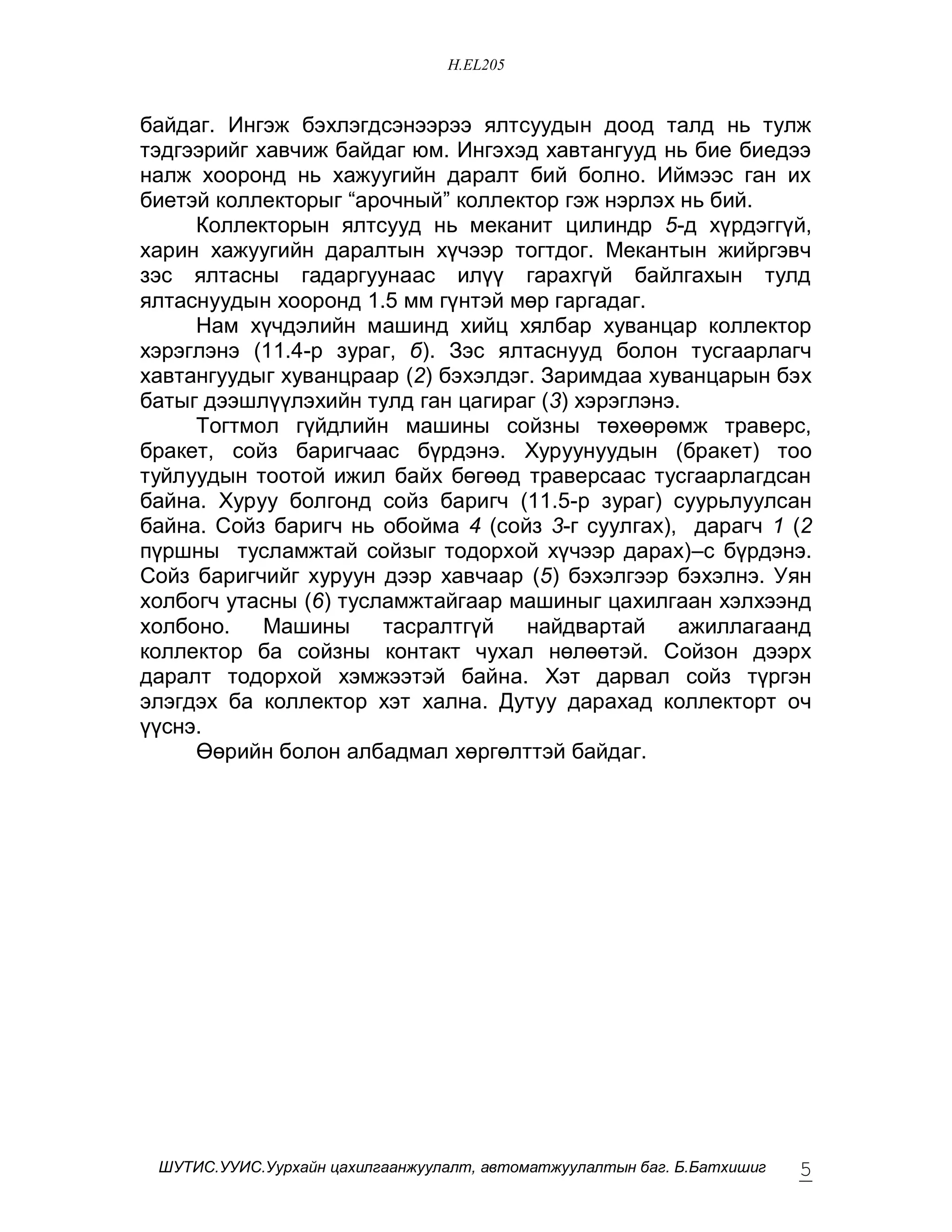 H.EL205


áàéäàã. Èíãýæ áýõëýãäñýíýýðýý ÿëòñóóäûí äîîä òàëä íü òóëæ
òýäãýýðèéã õàâ÷èæ áàéäàã þì. Èíãýõýä õàâòàíãóóä íü áèå áèåäýý
íàëæ õîîðîíä íü õàæóóãèéí äàðàëò áèé áîëíî. Èéìýýñ ãàí èõ
áèåòýé êîëëåêòîðûã “àðî÷íûé” êîëëåêòîð ãýæ íýðëýõ íü áèé.
     Êîëëåêòîðûí ÿëòñóóä íü ìåêàíèò öèëèíäð 5-ä õ¿ðäýãã¿é,
õàðèí õàæóóãèéí äàðàëòûí õ¿÷ýýð òîãòäîã. Ìåêàíòûí æèéðãýâ÷
çýñ ÿëòàñíû ãàäàðãóóíààñ èë¿¿ ãàðàõã¿é áàéëãàõûí òóëä
ÿëòàñíóóäûí õîîðîíä 1.5 ìì ã¿íòýé ìºð ãàðãàäàã.
     Íàì õ¿÷äýëèéí ìàøèíä õèéö õÿëáàð õóâàíöàð êîëëåêòîð
õýðýãëýíý (11.4-ð çóðàã, á). Çýñ ÿëòàñíóóä áîëîí òóñãààðëàã÷
õàâòàíãóóäûã õóâàíöðààð (2) áýõýëäýã. Çàðèìäàà õóâàíöàðûí áýõ
áàòûã äýýøë¿¿ëýõèéí òóëä ãàí öàãèðàã (3) õýðýãëýíý.
     Òîãòìîë ã¿éäëèéí ìàøèíû ñîéçíû òºõººðºìæ òðàâåðñ,
áðàêåò, ñîéç áàðèã÷ààñ á¿ðäýíý. Õóðóóíóóäûí (áðàêåò) òîî
òóéëóóäûí òîîòîé èæèë áàéõ áºãººä òðàâåðñààñ òóñãààðëàãäñàí
áàéíà. Õóðóó áîëãîíä ñîéç áàðèã÷ (11.5-ð çóðàã) ñóóðüëóóëñàí
áàéíà. Ñîéç áàðèã÷ íü îáîéìà 4 (ñîéç 3-ã ñóóëãàõ), äàðàã÷ 1 (2
ï¿ðøíû òóñëàìæòàé ñîéçûã òîäîðõîé õ¿÷ýýð äàðàõ)–ñ á¿ðäýíý.
Ñîéç áàðèã÷èéã õóðóóí äýýð õàâ÷ààð (5) áýõýëãýýð áýõýëíý. Óÿí
õîëáîã÷ óòàñíû (6) òóñëàìæòàéãààð ìàøèíûã öàõèëãààí õýëõýýíä
õîëáîíî.    Ìàøèíû     òàñðàëòã¿é   íàéäâàðòàé     àæèëëàãààíä
êîëëåêòîð áà ñîéçíû êîíòàêò ÷óõàë íºëººòýé. Ñîéçîí äýýðõ
äàðàëò òîäîðõîé õýìæýýòýé áàéíà. Õýò äàðâàë ñîéç ò¿ðãýí
ýëýãäýõ áà êîëëåêòîð õýò õàëíà. Äóòóó äàðàõàä êîëëåêòîðò î÷
¿¿ñíý.
     ªºðèéí áîëîí àëáàäìàë õºðãºëòòýé áàéäàã.




 ØÓÒÈÑ.ÓÓÈÑ.Óóðõàéí öàõèëãààíæóóëàëò, àâòîìàòæóóëàëòûí áàã. Á.Áàòõèøèã   5
 