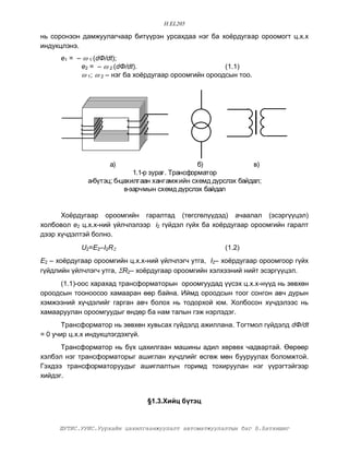 H.EL205

íü ñîðîíçîí äàìæóóëàã÷ààð áèò¿¿ðýí óðñàõäàà íýã áà õî¸ðäóãààð îðîîìîãò ö.õ.õ
èíäóêöëýíý.
      å1 = –  1 (dÔ/dt);
            å2 = –  2 (dÔ/dt).                         (1.1)
             1;  2 – íýã áà õî¸ðäóãààð îðîîìãèéí îðîîäñûí òîî.




                    à)                            á)            â)
                             1.1-ð çóðàã. Òðàíñôîðìàòîð
              à-á¿òýö; á-öàõèëãààí õàíãàìæèéí ñõåìä ä¿ðñëýõ áàéäàë;
                          â-çàð÷ìûí ñõåìä ä¿ðñëýõ áàéäàë


      Õî¸ðäóãààð îðîîìãèéí ãàðàëòàä (òºãñãºë¿¿äýä) à÷ààëàë (ýñýðã¿¿öýë)
õîëáîâîë å2 ö.õ.õ-íèé ¿éë÷ëýëýýð i2 ã¿éäýë ã¿éõ áà õî¸ðäóãààð îðîîìãèéí ãàðàëò
äýýð õ¿÷äýëòýé áîëíî.
            U2=Å2–I2R                                 (1.2)
Å2 – õî¸ðäóãààð îðîîìãèéí ö.õ.õ-íèé ¿éë÷ëýã÷ óòãà, I2– õî¸ðäóãààð îðîîìãîîð ã¿éõ
ã¿éäëèéí ¿éë÷ëýã÷ óòãà, R2– õî¸ðäóãààð îðîîìãèéí õýëõýýíèé íèéò ýñýðã¿¿öýë.
     (1.1)-îîñ õàðàõàä òðàíñôîðìàòîðûí îðîîìãóóäàä ¿¿ñýõ ö.õ.õ-í¿¿ä íü çºâõºí
îðîîäñûí òîîíîîñîî õàìààðàí ººð áàéíà. Èéìä îðîîäñûí òîîã ñîíãîí àâ÷ äóðûí
õýìæýýíèé õ¿÷äýëèéã ãàðãàí àâ÷ áîëîõ íü òîäîðõîé þì. Õîëáîñîí õ¿÷äýëýýñ íü
õàìààðóóëàí îðîîìãóóäûã ºíäºð áà íàì òàëûí ãýæ íýðëýäýã.
       Òðàíñôîðìàòîð íü çºâõºí õóâüñàõ ã¿éäýëä àæèëëàíà. Òîãòìîë ã¿éäýëä dÔ/dt
= 0 ó÷èð ö.õ.õ èíäóêöëýãäýõã¿é.
      Òðàíñôîðìàòîð íü á¿õ öàõèëãààí ìàøèíû àäèë õºðâºõ ÷àäâàðòàé. ªºðººð
õýëáýë íýã òðàíñôîðìàòîðûã àøèãëàí õ¿÷äëèéã ºñãºæ ìºí áóóðóóëàõ áîëîìæòîé.
Ãýõäýý òðàíñôîðìàòîðóóäûã àøèãëàëòûí ãîðèìä òîõèðóóëàí íýã ¿¿ðýãòýéãýýð
õèéäýã.


                                §1.3.Õèéö á¿òýö


     ØÓÒÈÑ.ÓÓÈÑ.Óóðõàéí öàõèëãààíæóóëàëò àâòîìàòæóóëàëòûí áàã Á.Áàòõèøèã
 