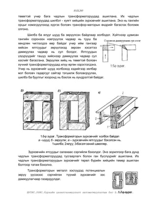 H.EL205

òºâºãòýé ó÷èð áàãà ÷àäëûí òðàíñôîðìàòîðóóäàä àøèãëàíà. Èõ ÷àäëûí
òðàíñôîðìàòîðóóäàä øèëáýò - õóÿãò õèéöèéí ç¿ðõýâ÷èéã àøèãëàíà. Ýíý íü ãàíãèéí
îðöûã íýìýãä¿¿ëýõýä õ¿ðãýõ áîëîâ÷ òðàíñôîð-ìàòîðûí ºíäðèéã áàãàñãàõ áîëîìæ
îëãîíî.
      Øèëáý áà ÿëóóã øóóä áà çºð¿¿ëñýí áàéäëààð õîëáîäîã. Õ¿éòíýýð öóâèñàí
ãàíãèéí ñîðîíçîí íýâòð¿¿ëýõ ÷àäâàð íü òóóø áà
õºíäëºí ÷èãëýëäýý ººð áàéäàã ó÷èð èéì ãàíãààð
õèéñýí ÿëòñóóäûã çºð¿¿ëýõýä çºðñºí õýñýãòýý
äàìæóóëàõ ÷àäâàð íü ñóë áîëäîã. ßëòñóóäûí
¿ç¿¿ð¿¿äèéã òàøóó õèéñíýýð äàìæóóëàõ ÷àäâàð ñóë
õýñãèéã áàãàñãàíà. Çºð¿¿ëºõ õèéö íü òºâºãòýé áîëîâ÷
õ¿÷íèé òðàíñôîðìàòîðóóäàä èë¿¿ ºðãºí õýðýãëýãäýíý.
Ó÷èð íü ç¿ðõýâ÷èéã øóóä õîëáîõîä õýäèéãýýð õÿëáàð
ìýò áîëîâ÷ ãàäàðãóóã ñàéòàð òýãøèëæ áîëîâñðóóëàõ,
øèëáý áà áóóëãûã õîîðîíä íü áýõëýõ íü õ¿íäðýëòýé áàéäàã.



                                                       â)




             1.6-ð çóðàã. Òðàíñôîðìàòîðûí ç¿ðõýâ÷èéã õîëáîõ áàéäàë
            à - øóóä; á - çºð¿¿ëæ; â – ç¿ðõýâ÷èéí ÿëòñóóäûã áýõýëñýí íü.
                       1-øèëáý; 2-ÿëóó; 3-áýõýëãýýíèé øâåëëåð.

      Ç¿ðõýâ÷èéí ÿòñóóäûã ñàëàõààñ ñýðãèéëæ áýõýëäýã. Ýíý çîðèëãîîð áàãà äóíä
÷àäëûí òðàíñôîðìàòîðóóäàä òóñãààðëàã÷ áîëîí ãàí á¿ñë¿¿ðèéã àøèãëàíà. Èõ
÷àäëûí òðàíñôîðìàòîðóóäûí ç¿ðõýâ÷èéã òºðºë á¿ðèéí õèéöèéí òºìºð àøèãëàí
áîëòîîð òàòàæ áýõýëíý.
     Òðàíñôîðìàòîðûí ìåòàëë õýñã¿¿äýä ïîòåíöèàëûí
çºð¿¿ ¿¿ñýõýýñ ñýðãèéëýí ò¿¿íèé ç¿ðõýâ÷èéã çýñ
äàìæóóëàã÷ààð ãàçàðäóóëäàã.



                                                                1.7-ð çóðàã.
     ØÓÒÈÑ.ÓÓÈÑ.Óóðõàéí öàõèëãààíæóóëàëò àâòîìàòæóóëàëòûí áàã Á.Áàòõèøèã
 
