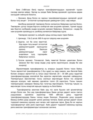H.EL205

      Áàãà (1êÂÀ-ààñ áàãà) ÷àäëûí òðàíñôîðìàòîðóóäûí ç¿ðõýâ÷èéã òóóçàí
ãàíãààð õýâëýæ õèéäýã. Ýäãýýð íü ñàëäàã áàéõ áºãººä îðîîìãèéã ñóóëãàñíû äàðàà
õýñã¿¿äèéã íèéë¿¿ëæ áýõýëíý.
      – Îðîîìîã. Äóíä áîëîí èõ ÷àäëûí òðàíñôîðìàòîðóóäûí îðîîìãèéã äóãóé
áîëîí òýãø ºíöºãò îãòëîëòîé òóñãààðëàãäñàí äàìæóóëàã÷ (çýñ) –ààð õèéäýã.
        Øèëáýíä îðîîìãèéã òºâëºðñºí áîëîí ýýëæèëñýí áàéäëààð ñóóëãàæ áîëíî.
Òºâëºðñºí- äîòîð òàëäàà áîðòîãî õýëáýðòýé íàì õ¿÷äëèéí îðîîìîã, ò¿¿íèé ãàäóóð
ìºí áîðòîãî õýëáýðèéí ºíäºð õ¿÷äëèéí îðîîìîã áàéðëàíà. Ýýëæèëñýí - ºíäºð áà
íàì õ¿÷äëèéí îðîîìãóóä íü øèëáýíä ýýëæèëñýí áàéäëààð ñóóíà.
        Òºâëºðñºí îðîîìîã íü õèéöèéí õóâüä íèëýýä õýäýí òºðºë áàéíà.
     1. Öèëèíäð. 1 áà 2 ¿åòýé. 800 À õ¿ðòýë ã¿éäýëä íàì õ¿÷äëèéí
     2. Øóðãàí. íýã áà îëîí ÿâàëòòàé.
        Õýä õýäýí òýãø ºíöºãò îãòëîëòîé
        äàìæóóëàã÷óóäèéã çýðýãö¿¿ëýí
        îðîîíî.                Çýðýãöýý
        äàìæóóëàã÷óóäûã            çýðýã
        à÷ààëàõûí    òóëä    òýäãýýðèéí
        áàéðëàëûã ñîëèíî.
     3. ¯ðãýëæ îðîîìîã. Ãàãíààñã¿é. Õèéö òºâºãòýé áîëîâ÷ öàõèëãààí áîëîí
         ìåõàíèê áàò áýõ ÷àíàð ºíäºð ó÷èð ºðãºí õýðýãëýãäýíý. (ºíäºð áà íàì
         õ¿÷äýëä)
      Õºðãºëòººðºº òðàíñôîðìàòîð íü àãààðûí (õóóðàé) áîëîí òîñîí áàéíà.
Òîñîí õºðãºëòòýé òðàíñôîðìàòîð (1.8-ð çóðàã) íü îâîð õýìæýý, æèí áàãàòàé áàéõ
áîëîâ÷ àãààðûí õºðãºëòòýé íü ãàëûí àþóë áàãàòàé. 20 – 30 êÂÀ äýýø ÷àäàëòàé
òðàíñôîðìàòîðóóäàä õîîëîéòîé áàê õýðýãëýí õºðãºëòèéí íºõöëèéã ñàéæðóóëíà.
Òåìïåðàòóðûí ººð÷ëºëòººñ òîñíû ýçýëõ¿¿í ººð÷ëºãääºã áîëîí òîñ àãààðòàé
õàðüöàí èñýëäýõ, ÷èéã àâàõààñ ñýðãèéëýí òýëýã÷ (9) õýðýãëýíý. Òîñíû ò¿âøèí
òåìïåðàòóðààñ õàìààðàí áàêàíä áóñ òýëýã÷èä ººð÷ëºãäºíº. Òýëýã÷èä ò¿âøèí íü
ººð÷ëºãäºõ òîñíû àãààðòàé õàðüöàõ ãàäàðãóó íü áàãà áàéíà.
      Òðàíñôîðìàòîð àæèëëàæ áàéõ ¿åä òîñ õàëæ áóöëàí õèé ýð÷èìòýéãýýð
ÿëãàð÷ áîëîõ þì. Ýíý ¿åä òðàíñôîðìàòîðûí áàêàí äîòîðõ äàðàëò èõñýí ãýìòýë
ó÷ðóóëàõààñ    ñýðãèéëýõ    çîðèëãîîð   1000    êÂÀ-ààñ     äýýø    ÷àäàëòàé
òðàíñôîðìàòîðóóäàä áàêíû òàãàíä ÿíäàí áýõýëäýã. ßíäàíãèéí äîîä ¿ç¿¿ðèéã
áàêàíä õîëáîí äýýä ¿ç¿¿ðèéã øèëýí äèñêýýð òàãëàíà. Áàêàí äîòîðõ äàðàëò èõñýæ
òîäîðõîé õýìæýýíä õ¿ðýõýä øèë õàãàð÷ õèé ãàäàãøàà ãàðíà. Äóíä áà èõ ÷àäëûí
òðàíñôîðìàòîðò õèéí ðåëå õýðýãëýäýã. Õèéí äàðàëò òîäîðõîé õýìæýýíä õ¿ðýõýä
ðåëå àæèëëàí òðàíñôîðìàòîðûã õýëõýýíýýñ ñàëãàíà.


     ØÓÒÈÑ.ÓÓÈÑ.Óóðõàéí öàõèëãààíæóóëàëò àâòîìàòæóóëàëòûí áàã Á.Áàòõèøèã
 