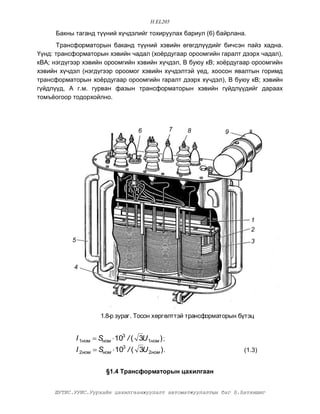 H.EL205

     Áàêíû òàãàíä ò¿¿íèé õ¿÷äýëèéã òîõèðóóëàõ áàðèóë (6) áàéðëàíà.
      Òðàíñôîðìàòîðûí áàêàíä ò¿¿íèé õýâèéí ºãºãäë¿¿äèéã áè÷ñýí ïàéç õàäíà.
¯¿íä: òðàíñôîðìàòîðûí õýâèéí ÷àäàë (õî¸ðäóãààð îðîîìãèéí ãàðàëò äýýðõ ÷àäàë),
êÂÀ; íýãä¿ãýýð õýâèéí îðîîìãèéí õýâèéí õ¿÷äýë, Â áóþó êÂ; õî¸ðäóãààð îðîîìãèéí
õýâèéí õ¿÷äýë (íýãä¿ãýýð îðîîìîã õýâèéí õ¿÷äýëòýé ¿åä, õîîñîí ÿâàëòûí ãîðèìä
òðàíñôîðìàòîðûí õî¸ðäóãààð îðîîìãèéí ãàðàëò äýýðõ õ¿÷äýë), Â áóþó êÂ; õýâèéí
ã¿éäë¿¿ä, À ã.ì. ãóðâàí ôàçûí òðàíñôîðìàòîðûí õýâèéí ã¿éäë¿¿äèéã äàðààõ
òîìú¸îãîîð òîäîðõîéëíî.




                                       6             7   8       9




                                                                         1
                                                                         2
           5                                                             3



           4




                        1.8-ð çóðàã. Òîñîí õºðãºëòòýé òðàíñôîðìàòîðûí á¿òýö


               I 1íîì  Síîì  103 / ( 3U 1íîì ) ;
               I 2íîì  Síîì  103 / ( 3U 2íîì ) .                     (1.3)


                          §1.4 Òðàíñôîðìàòîðûí öàõèëãààí


     ØÓÒÈÑ.ÓÓÈÑ.Óóðõàéí öàõèëãààíæóóëàëò àâòîìàòæóóëàëòûí áàã Á.Áàòõèøèã
 