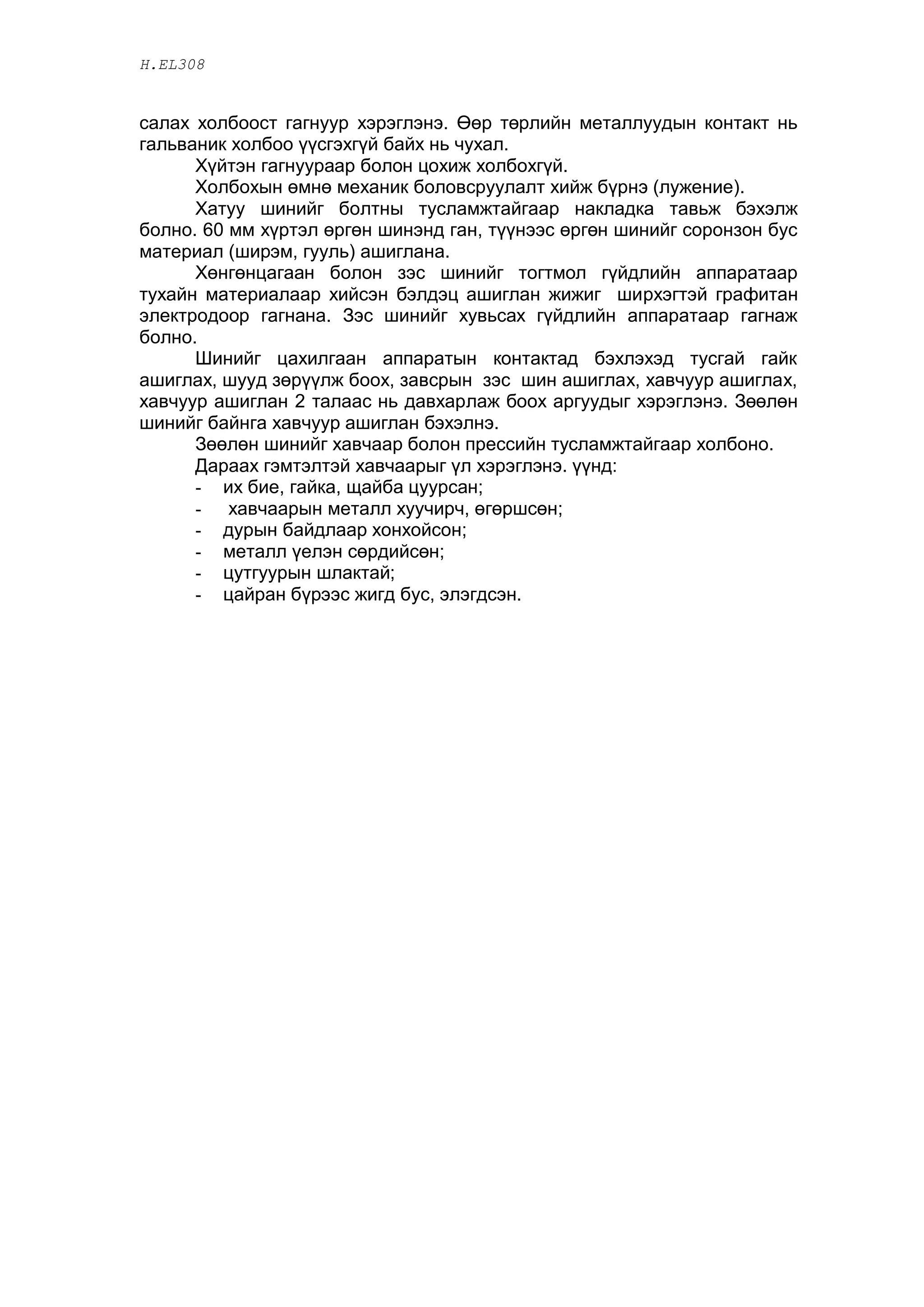 H.EL308


ñàëàõ õîëáîîñò ãàãíóóð õýðýãëýíý. ªºð òºðëèéí ìåòàëëóóäûí êîíòàêò íü
ãàëüâàíèê õîëáîî ¿¿ñãýõã¿é áàéõ íü ÷óõàë.
      Õ¿éòýí ãàãíóóðààð áîëîí öîõèæ õîëáîõã¿é.
      Õîëáîõûí ºìíº ìåõàíèê áîëîâñðóóëàëò õèéæ á¿ðíý (ëóæåíèå).
      Õàòóó øèíèéã áîëòíû òóñëàìæòàéãààð íàêëàäêà òàâüæ áýõýëæ
áîëíî. 60 ìì õ¿ðòýë ºðãºí øèíýíä ãàí, ò¿¿íýýñ ºðãºí øèíèéã ñîðîíçîí áóñ
ìàòåðèàë (øèðýì, ãóóëü) àøèãëàíà.
      Õºíãºíöàãààí áîëîí çýñ øèíèéã òîãòìîë ã¿éäëèéí àïïàðàòààð
òóõàéí ìàòåðèàëààð õèéñýí áýëäýö àøèãëàí æèæèã øèðõýãòýé ãðàôèòàí
ýëåêòðîäîîð ãàãíàíà. Çýñ øèíèéã õóâüñàõ ã¿éäëèéí àïïàðàòààð ãàãíàæ
áîëíî.
      Øèíèéã öàõèëãààí àïïàðàòûí êîíòàêòàä áýõëýõýä òóñãàé ãàéê
àøèãëàõ, øóóä çºð¿¿ëæ áîîõ, çàâñðûí çýñ øèí àøèãëàõ, õàâ÷óóð àøèãëàõ,
õàâ÷óóð àøèãëàí 2 òàëààñ íü äàâõàðëàæ áîîõ àðãóóäûã õýðýãëýíý. Çººëºí
øèíèéã áàéíãà õàâ÷óóð àøèãëàí áýõýëíý.
      Çººëºí øèíèéã õàâ÷ààð áîëîí ïðåññèéí òóñëàìæòàéãààð õîëáîíî.
      Äàðààõ ãýìòýëòýé õàâ÷ààðûã ¿ë õýðýãëýíý. ¿¿íä:
      - èõ áèå, ãàéêà, ùàéáà öóóðñàí;
      - õàâ÷ààðûí ìåòàëë õóó÷èð÷, ºãºðøñºí;
      - äóðûí áàéäëààð õîíõîéñîí;
      - ìåòàëë ¿åëýí ñºðäèéñºí;
      - öóòãóóðûí øëàêòàé;
      - öàéðàí á¿ðýýñ æèãä áóñ, ýëýãäñýí.
 